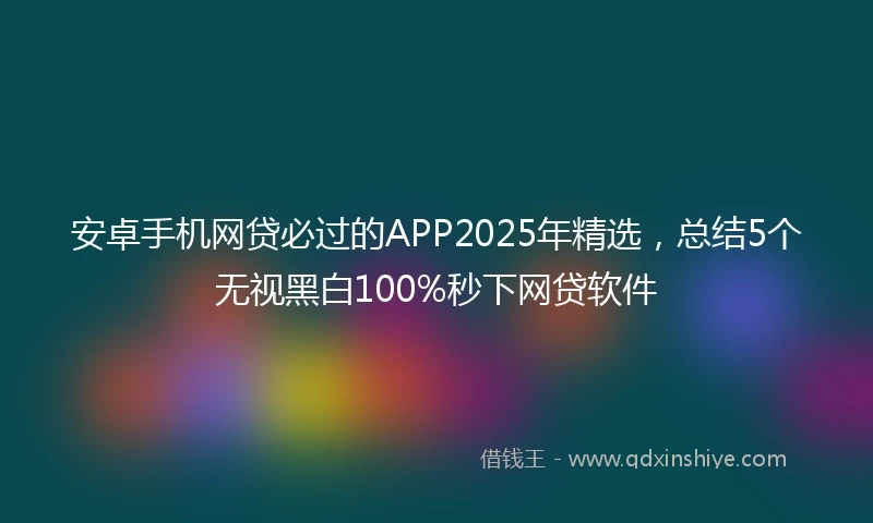 安卓手机网贷必过的APP2025年精选，总结5个无视黑白100%秒下网贷软件