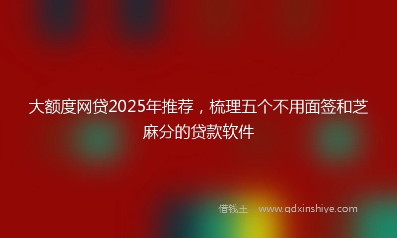 大额度网贷2025年推荐，梳理五个不用面签和芝麻分的贷款软件