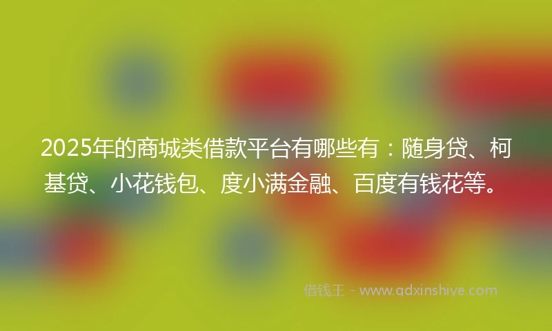 2025年的商城类借款平台有哪些有：随身贷、柯基贷、小花钱包、度小满金融、百度有钱花等。