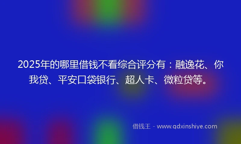 2025年的哪里借钱不看综合评分有：融逸花、你我贷、平安口袋银行、超人卡、微粒贷等。