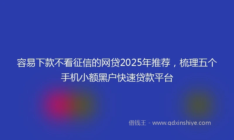 容易下款不看征信的网贷2025年推荐，梳理五个手机小额黑户快速贷款平台