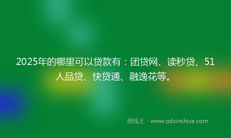 2025年的哪里可以贷款有：团贷网、读秒贷、51人品贷、快贷通、融逸花等。