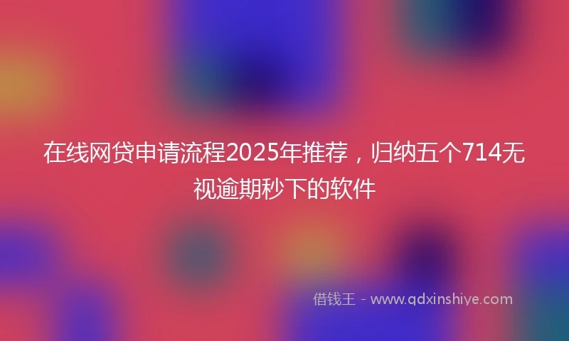 在线网贷申请流程2025年推荐，归纳五个714无视逾期秒下的软件