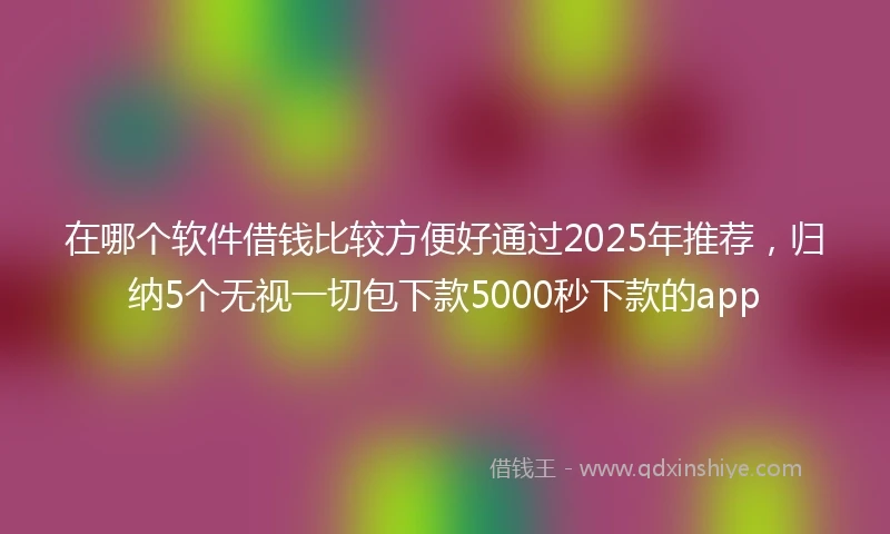 在哪个软件借钱比较方便好通过2025年推荐，归纳5个无视一切包下款5000秒下款的app