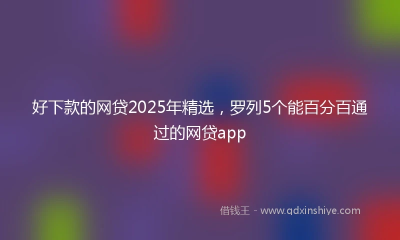 好下款的网贷2025年精选，罗列5个能百分百通过的网贷app