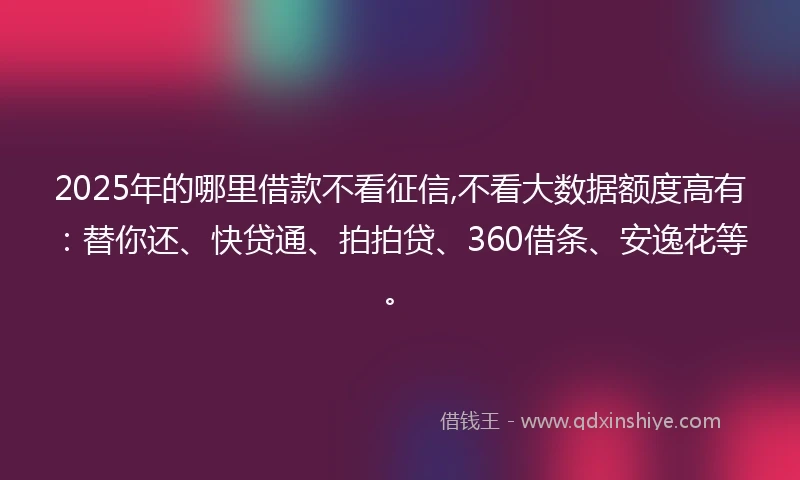 2025年的哪里借款不看征信,不看大数据额度高有：替你还、快贷通、拍拍贷、360借条、安逸花等。