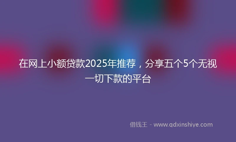 在网上小额贷款2025年推荐，分享五个5个无视一切下款的平台