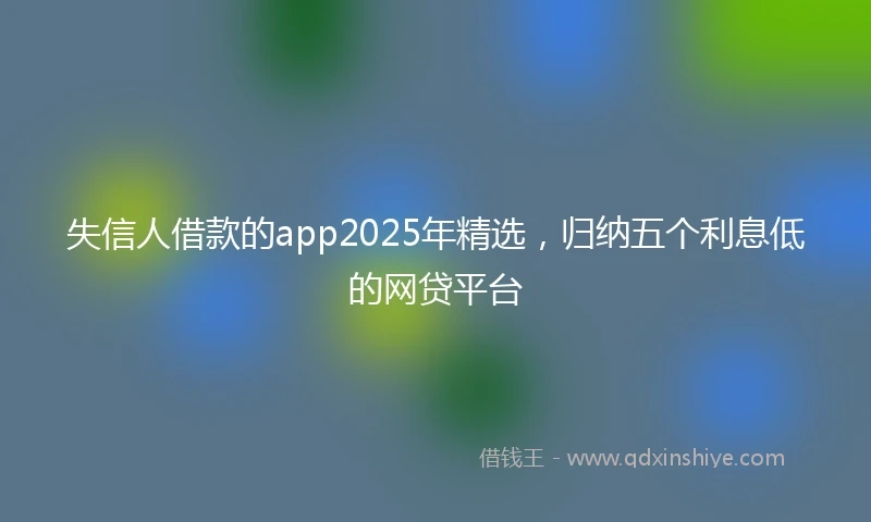 失信人借款的app2025年精选，归纳五个利息低的网贷平台
