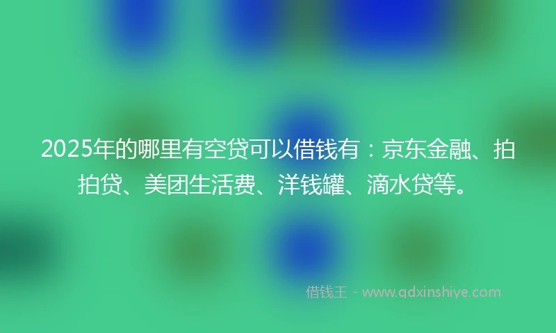 2025年的哪里有空贷可以借钱有：京东金融、拍拍贷、美团生活费、洋钱罐、滴水贷等。
