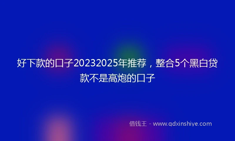 好下款的口子20232025年推荐,整合5个黑白贷款不是高炮的口子