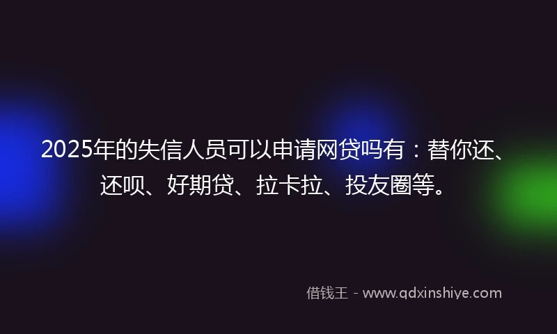 2025年的失信人员可以申请网贷吗有：替你还、还呗、好期贷、拉卡拉、投友圈等。