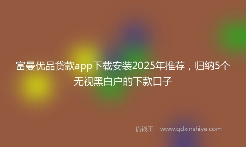 富曼优品贷款app下载安装2025年推荐，归纳5个无视黑白户的下款口子