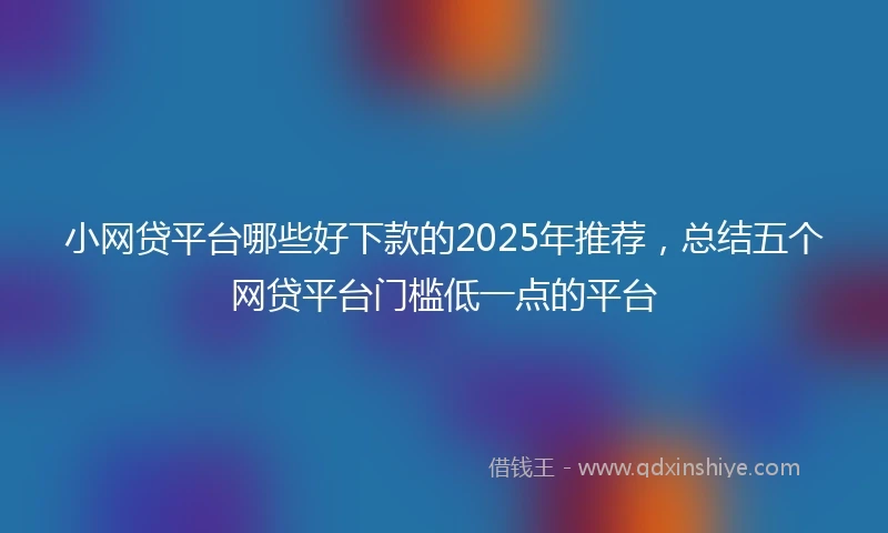 小网贷平台哪些好下款的2025年推荐，总结五个网贷平台门槛低一点的平台