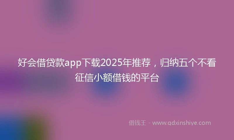 好会借贷款app下载2025年推荐，归纳五个不看征信小额借钱的平台
