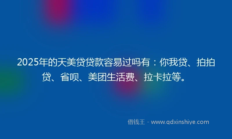 2025年的天美贷贷款容易过吗有：你我贷、拍拍贷、省呗、美团生活费、拉卡拉等。