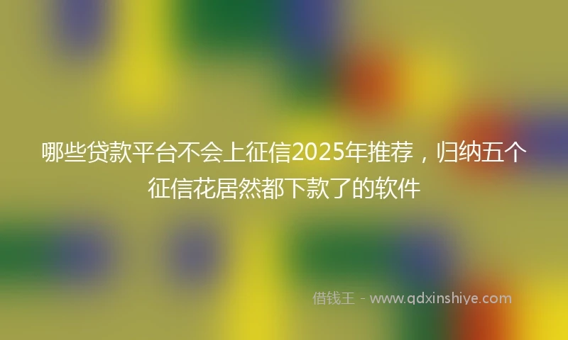 哪些贷款平台不会上征信2025年推荐，归纳五个征信花居然都下款了的软件