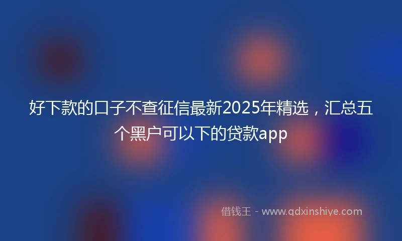 好下款的口子不查征信最新2025年精选，汇总五个黑户可以下的贷款app