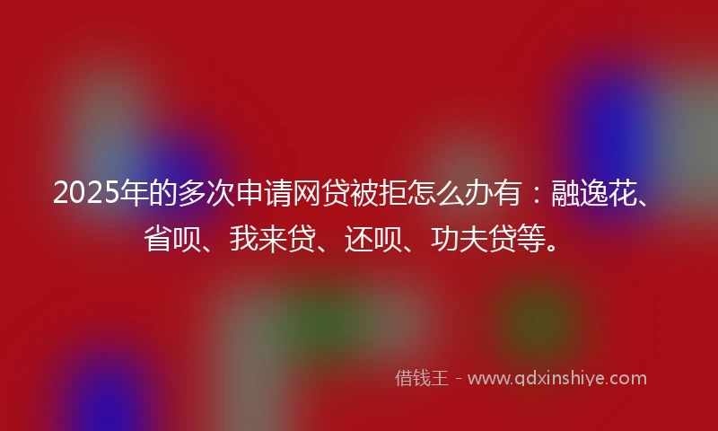 2025年的多次申请网贷被拒怎么办有：融逸花、省呗、我来贷、还呗、功夫贷等。