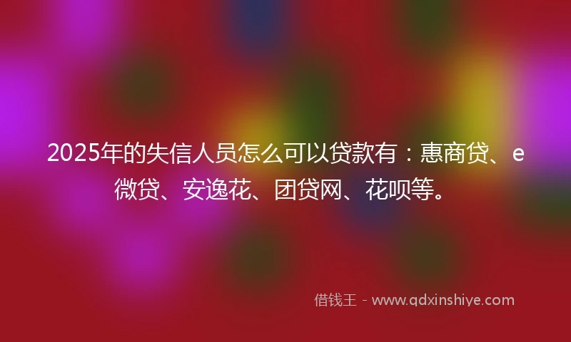 2025年的失信人员怎么可以贷款有：惠商贷、e微贷、安逸花、团贷网、花呗等。