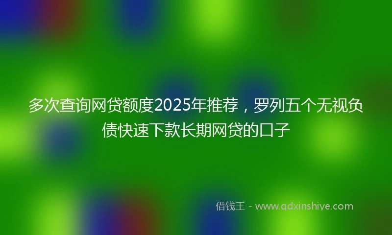 多次查询网贷额度2025年推荐，罗列五个无视负债快速下款长期网贷的口子