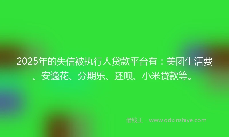 2025年的失信被执行人贷款平台有：美团生活费、安逸花、分期乐、还呗、小米贷款等。