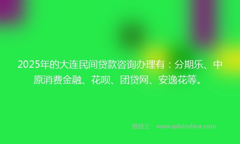 2025年的大连民间贷款咨询办理有：分期乐、中原消费金融、花呗、团贷网、安逸花等。