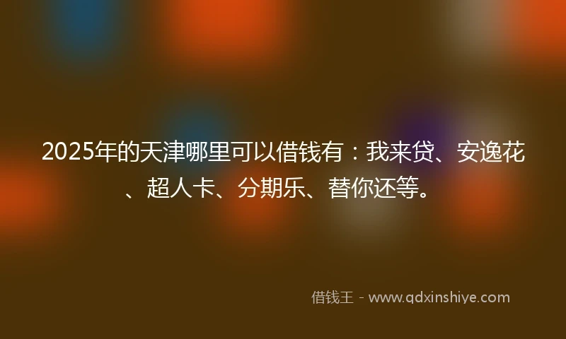 2025年的天津哪里可以借钱有:我来贷、安逸花、超人卡、分期乐、替你还等。