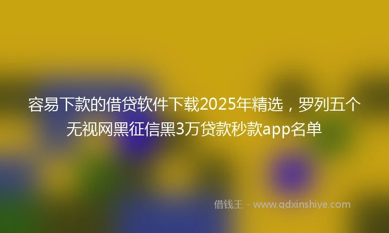 容易下款的借贷软件下载2025年精选，罗列五个无视网黑征信黑3万贷款秒款app名单