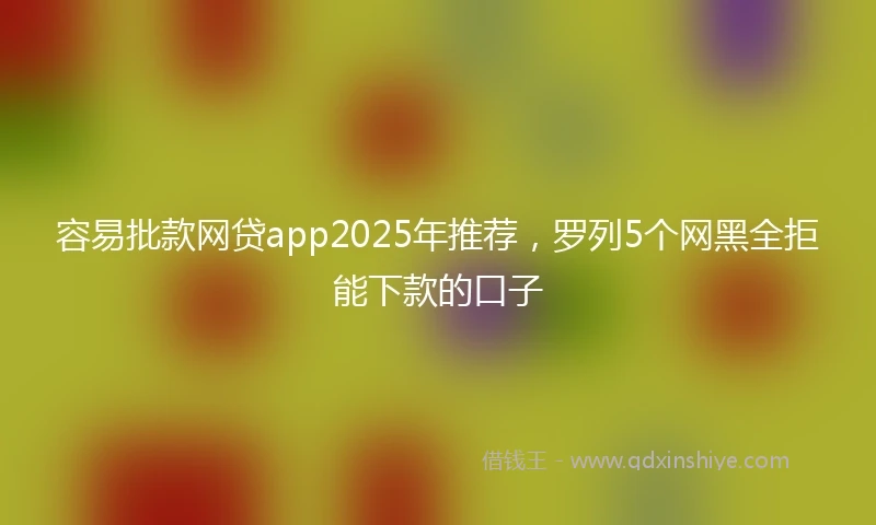 容易批款网贷app2025年推荐，罗列5个网黑全拒能下款的口子