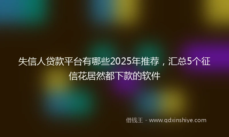 失信人贷款平台有哪些2025年推荐，汇总5个征信花居然都下款的软件