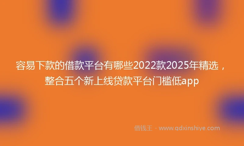 容易下款的借款平台有哪些2022款2025年精选，整合五个新上线贷款平台门槛低app