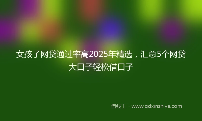 女孩子网贷通过率高2025年精选,汇总5个网贷大口子轻松借口子