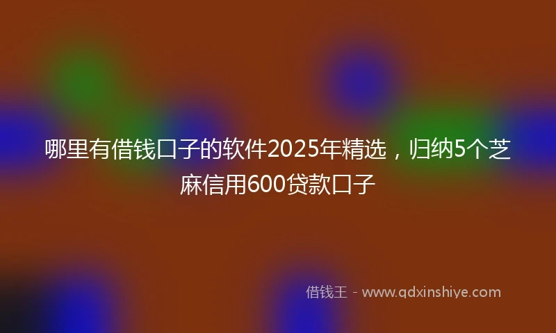哪里有借钱口子的软件2025年精选，归纳5个芝麻信用600贷款口子