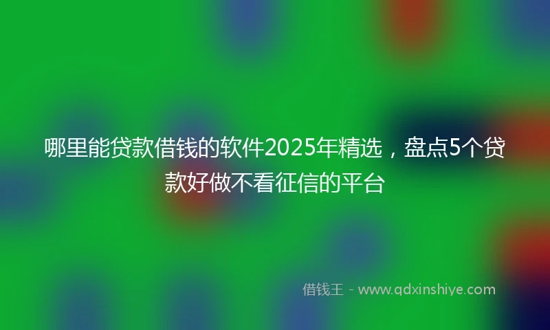 哪里能贷款借钱的软件2025年精选，盘点5个贷款好做不看征信的平台