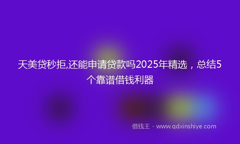 天美贷秒拒,还能申请贷款吗2025年精选，总结5个靠谱借钱利器