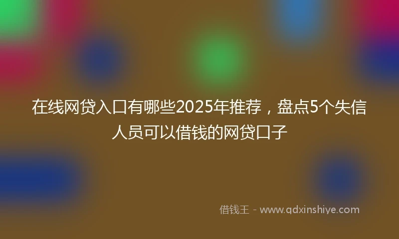 在线网贷入口有哪些2025年推荐，盘点5个失信人员可以借钱的网贷口子