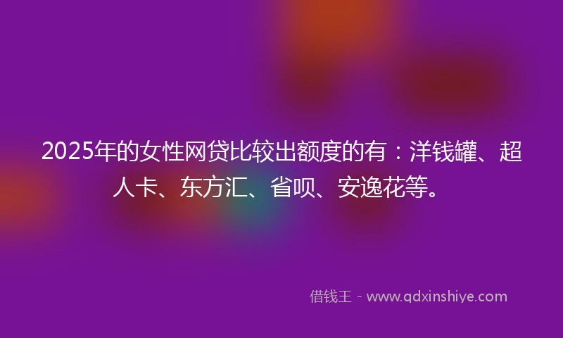 2025年的女性网贷比较出额度的有：洋钱罐、超人卡、东方汇、省呗、安逸花等。