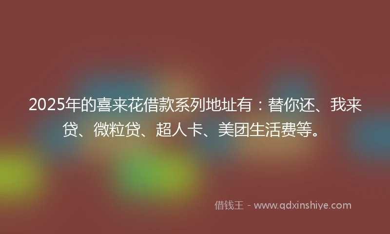 2025年的喜来花借款系列地址有：替你还、我来贷、微粒贷、超人卡、美团生活费等。