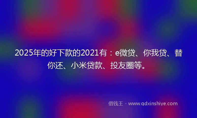 2025年的好下款的2021有：e微贷、你我贷、替你还、小米贷款、投友圈等。