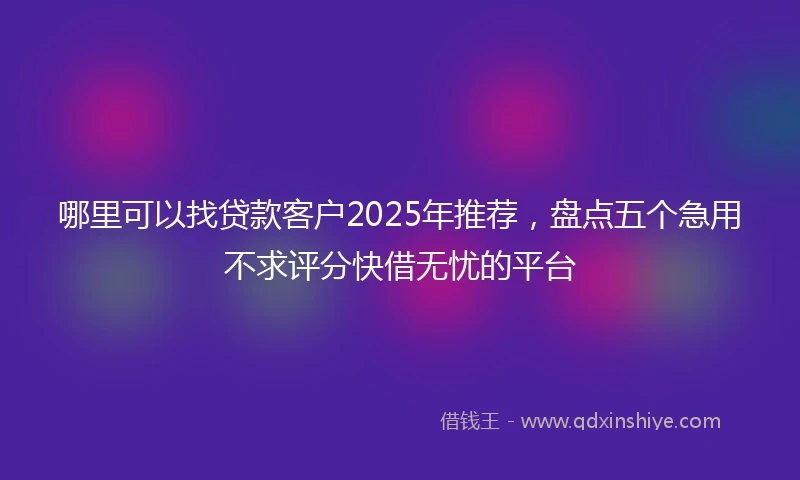 哪里可以找贷款客户2025年推荐，盘点五个急用不求评分快借无忧的平台