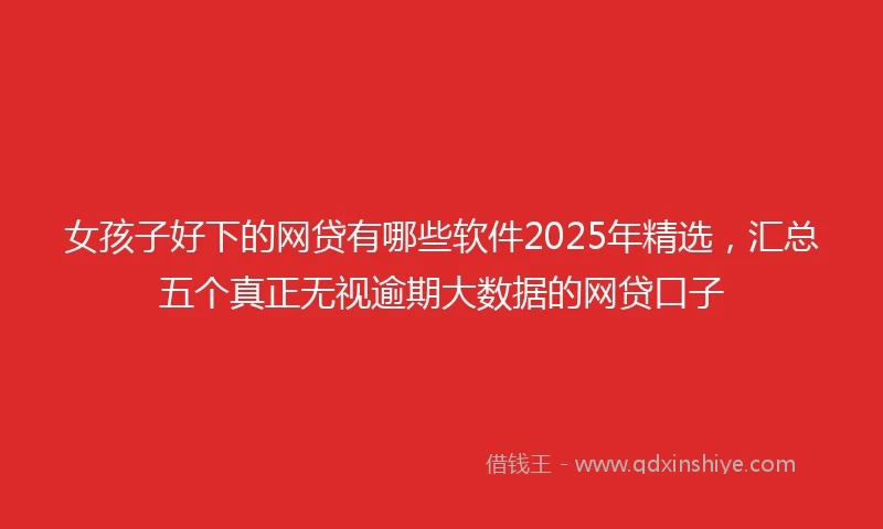 女孩子好下的网贷有哪些软件2025年精选，汇总五个真正无视逾期大数据的网贷口子