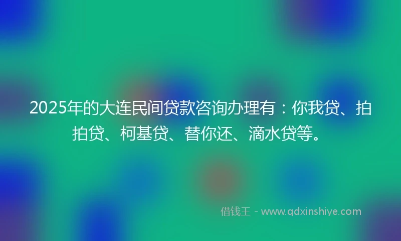 2025年的大连民间贷款咨询办理有：你我贷、拍拍贷、柯基贷、替你还、滴水贷等。