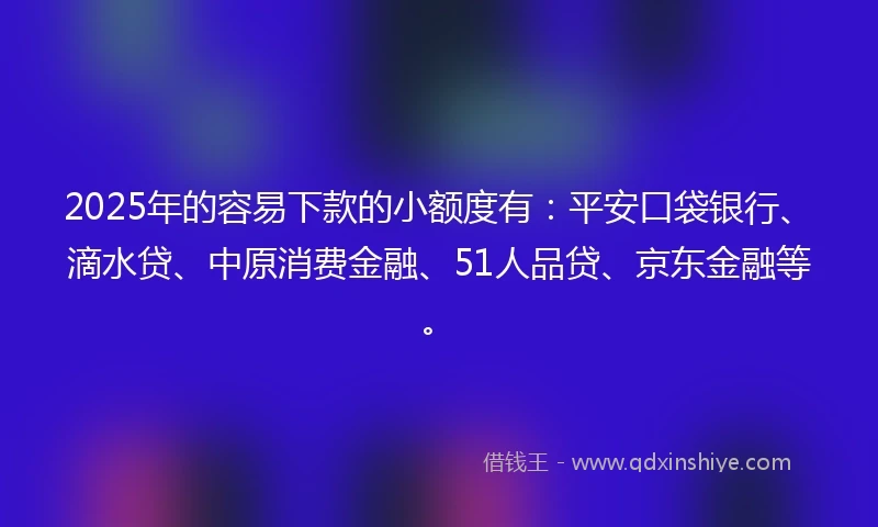 2025年的容易下款的小额度有：平安口袋银行、滴水贷、中原消费金融、51人品贷、京东金融等。