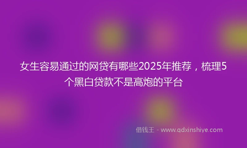 女生容易通过的网贷有哪些2025年推荐,梳理5个黑白贷款不是高炮的平台