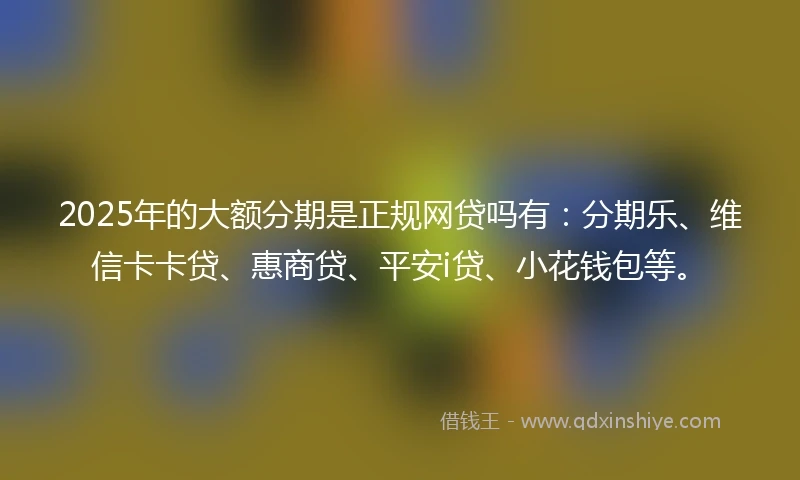2025年的大额分期是正规网贷吗有：分期乐、维信卡卡贷、惠商贷、平安i贷、小花钱包等。