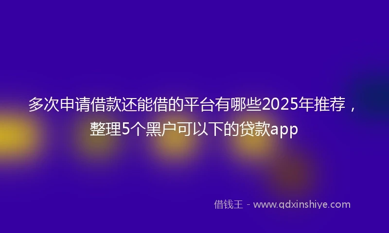 多次申请借款还能借的平台有哪些2025年推荐，整理5个黑户可以下的贷款app