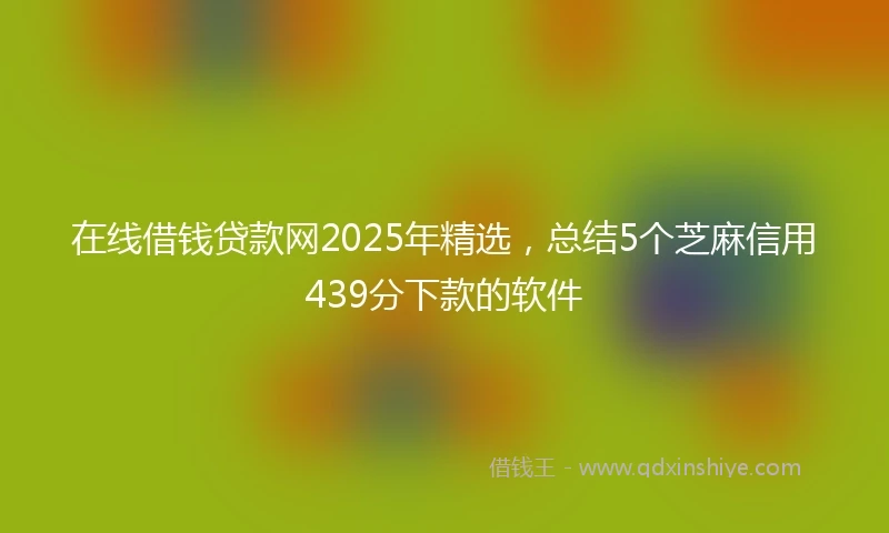 在线借钱贷款网2025年精选，总结5个芝麻信用439分下款的软件