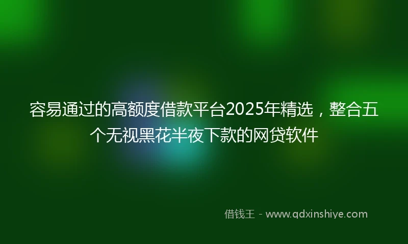 容易通过的高额度借款平台2025年精选，整合五个无视黑花半夜下款的网贷软件
