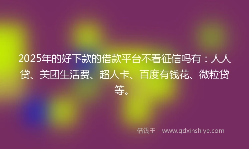 2025年的好下款的借款平台不看征信吗有：人人贷、美团生活费、超人卡、百度有钱花、微粒贷等。
