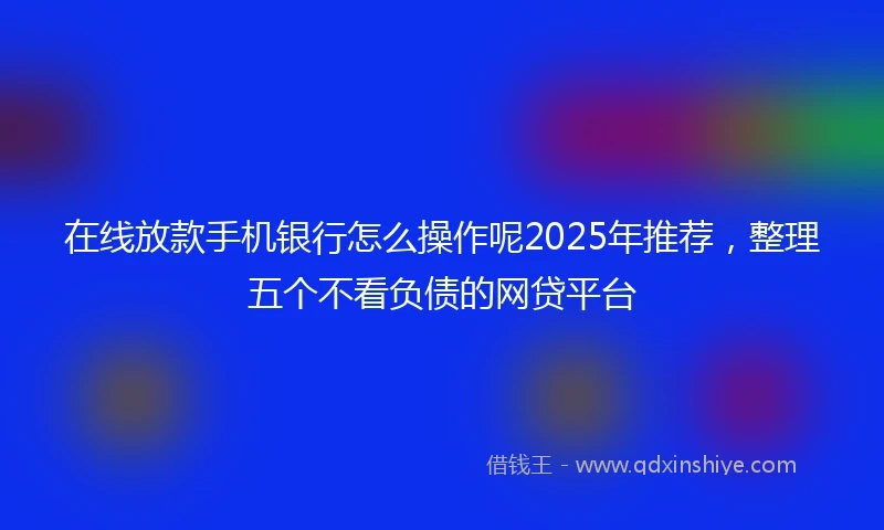 在线放款手机银行怎么操作呢2025年推荐，整理五个不看负债的网贷平台